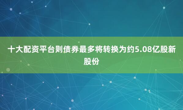 十大配资平台则债券最多将转换为约5.08亿股新股份